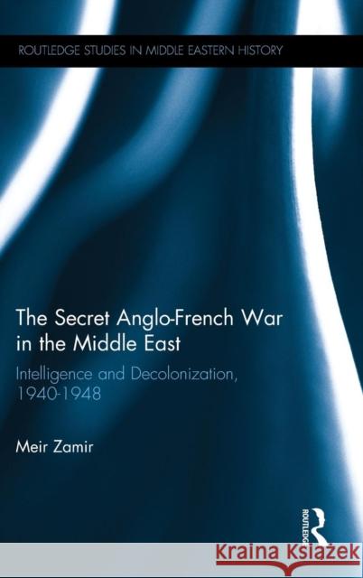 The Secret Anglo-French War in the Middle East: Intelligence and Decolonization, 1940-1948