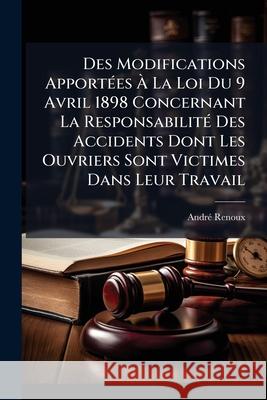 Des Modifications Apportées À La Loi Du 9 Avril 1898 Concernant La Responsabilité Des Accidents Dont Les Ouvriers Sont Victimes Dans Leur Travail