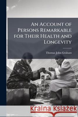 An Account of Persons Remarkable for Their Health and Longevity: Exhibiting Their Habits, Practices and Opinions, to Which Are Added Authentic Cases o