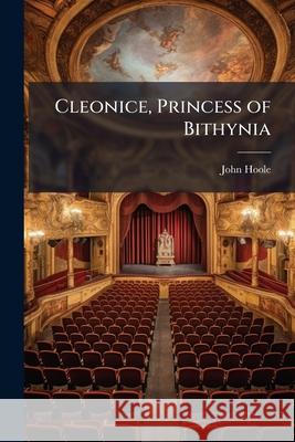 Cleonice, Princess of Bithynia: A Tragedy. as It Is Performed at the Theatre Royal in Covent-Garden. by John Hoole