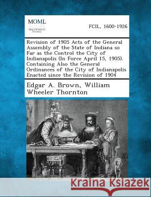Revision of 1905 Acts of the General Assembly of the State of Indiana So Far as the Control the City of Indianapolis (in Force April 15, 1905). Contai