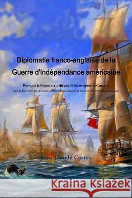 Diplomatie franco-anglaise de la Guerre d'IndZpendance amZricaine; Pourquoi la France n'a-t-elle pas voulu rZcupZrer le Canada ? suivi du RZpertoire des opZrations militaires franco-anglaises de la Gu