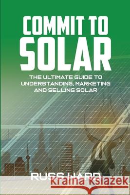 Commit To Solar: The Ultimate Guide To Understanding, Marketing And Selling Solar