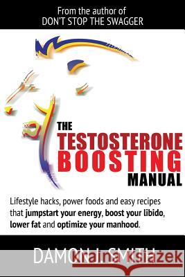 The Testosterone Boosting Manual: Lifestyle Hacks, Power Foods and Easy Recipes That Jumpstart Your Energy, Boost Your Libido, Lower Fat and Enhance Your Manhood.