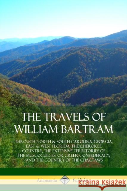 The Travels of William Bartram: Through North & South Carolina, Georgia, East & West Florida, The Cherokee Country, The Extensive Territories of The M