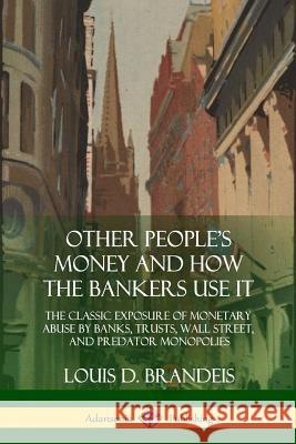 Other People's Money and How the Bankers Use It: The Classic Exposure of Monetary Abuse by Banks, Trusts, Wall Street, and Predator Monopolies