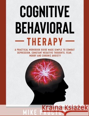 Cognitive Behavioral Therapy A Practical Workbook Guide Made Simple To Combat Depression, Constant Negative Thoughts, Fear, Worry And Chronic Anxiety
