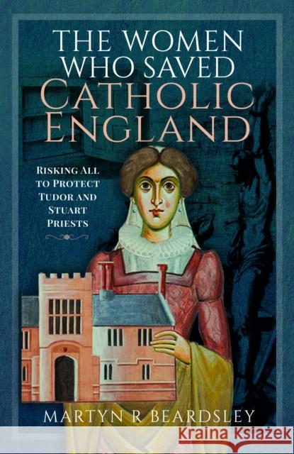 The Women Who Saved Catholic England: Risking All to Protect Tudor and Stuart Priests