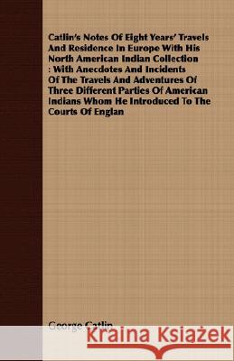 Catlin's Notes of Eight Years' Travels and Residence in Europe with His North American Indian Collection: With Anecdotes and Incidents of the Travels