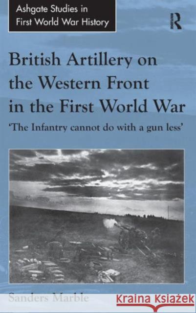 British Artillery on the Western Front in the First World War: 'The Infantry Cannot Do with a Gun Less'