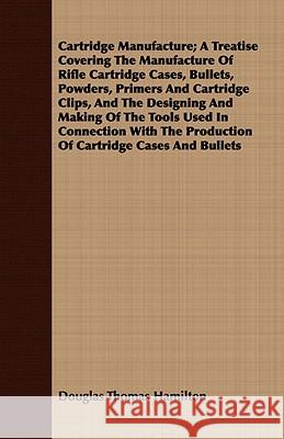 Cartridge Manufacture; A Treatise Covering the Manufacture of Rifle Cartridge Cases, Bullets, Powders, Primers and Cartridge Clips, and the Designing