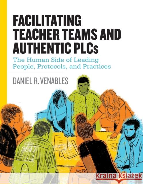 Facilitating Teacher Teams and Authentic Plcs: The Human Side of Leading People, Protocols, and Practices: The Human Side of Leading People, Protocols