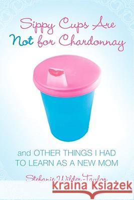 Sippy Cups Are Not for Chardonnay: And Other Things I Had to Learn as a New Mom