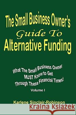 The Small Business Owner's Guide to Alternative Funding: What the Small Business Owner Must Know to Get Through These Financial Times! Volume 1