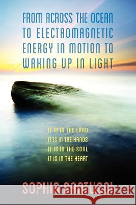 From Across the Ocean to Electromagnetic Energy in Motion to Waking Up in Light: It is in The Land * It is in The Hands * It is in The Soul * It is in
