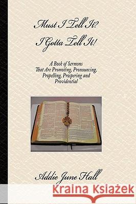 Must I Tell it? I Gotta Tell It!: A Book of Sermons that Are Promoting, Pronouncing, Propelling, Prospering and Providential