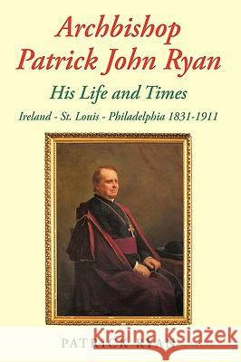 Archbishop Patrick John Ryan His Life and Times: Ireland - St. Louis - Philadelphia 1831-1911