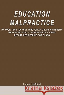 Education Malpractice: My Four Year Journey Through an Online University What Every Adult Learner Should Know Before Registering for Class