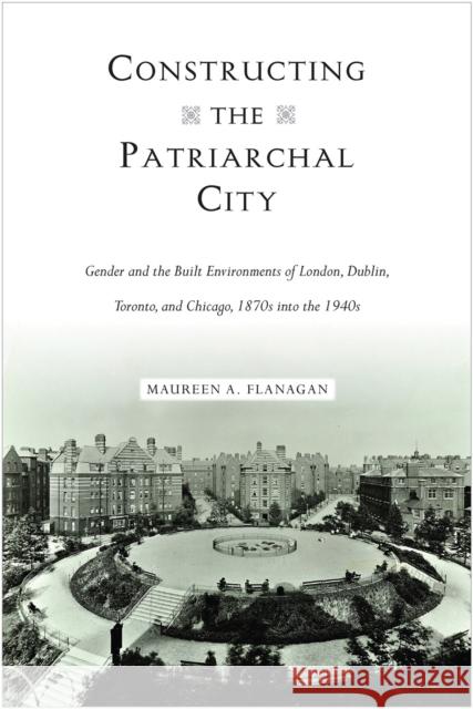 Constructing the Patriarchal City: Gender and the Built Environments of London, Dublin, Toronto, and Chicago, 1870s Into the 1940s