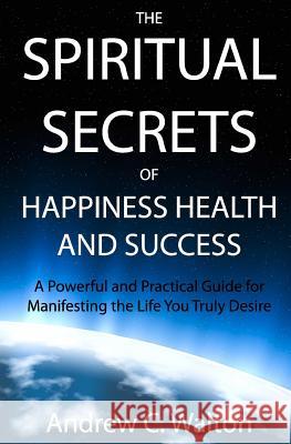 The Spiritual Secrets of Happiness Health and Success: A Powerful and Practical Guide for Manifesting the Life You Truly Desire