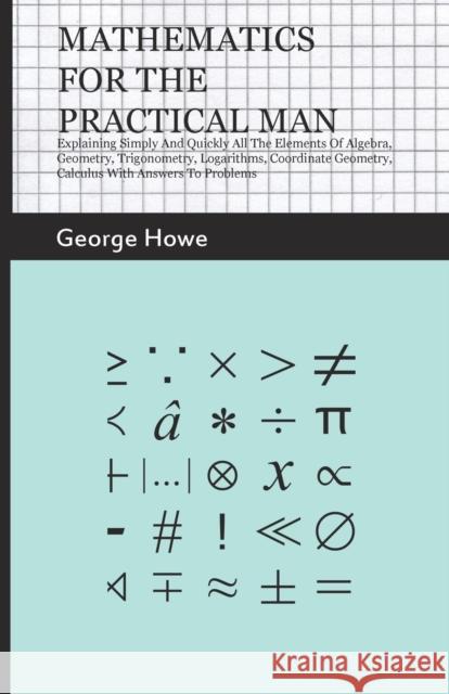 Mathematics for the Practical Man - Explaining Simply and Quickly all the Elements of Algebra, Geometry, Trigonometry, Logarithms, Coordinate Geometry