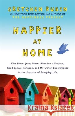 Happier at Home: Kiss More, Jump More, Abandon a Project, Read Samuel Johnson, and My Other Experiments in the Practice of Everyday Life