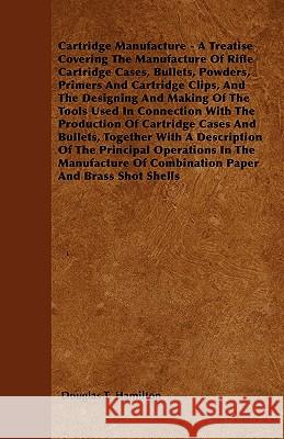 Cartridge Manufacture - A Treatise Covering The Manufacture Of Rifle Cartridge Cases, Bullets, Powders, Primers And Cartridge Clips, And The Designing