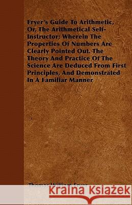 Fryer's Guide To Arithmetic, Or, The Arithmetical Self-Instructor; Wherein The Properties Of Numbers Are Clearly Pointed Out. The Theory And Practice Of The Science Are Deduced From First Principles, 