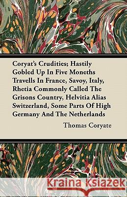 Coryat's Crudities; Hastily Gobled Up in Five Moneths Travells in France, Savoy, Italy, Rhetia Commonly Called the Grisons Country, Helvitia Alias Swi