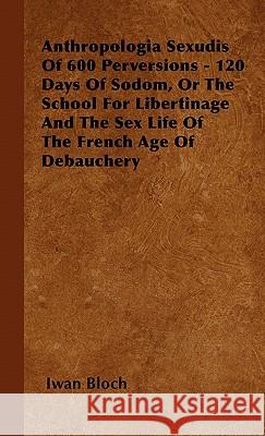 Anthropologia Sexudis Of 600 Perversions - 120 Days Of Sodom, Or The School For Libertinage And The Sex Life Of The French Age Of Debauchery