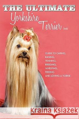 The Ultimate Yorkshire Terrier Book: Guide to Caring, Raising, Training, Breeding, Whelping, Feeding and Loving a Yorkie