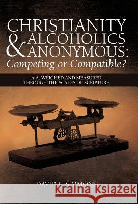 Christianity and Alcoholics Anonymous: Competing or Compatible?: A.A. Weighed and Measured Through the Scales of Scripture