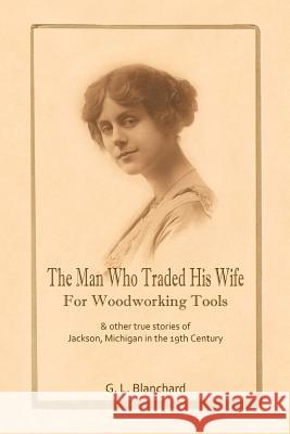 The Man Who Traded His Wife For Woodworking Tools: And Other True Stories Of 19th Century Jackson, Michigan