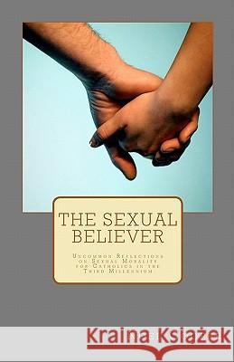 The Sexual Believer: Uncommon Reflections on Sexual Morality for Catholics in the Third Millennium