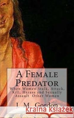 A Female Predator: When Women Stalk, Attack, Kill, Harass and Sexually Assault Other Women