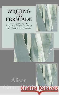 Writing to Persuade: Proven Techniques That Convince Others To Listen To You, Take You Seriously, And Change Their Minds.