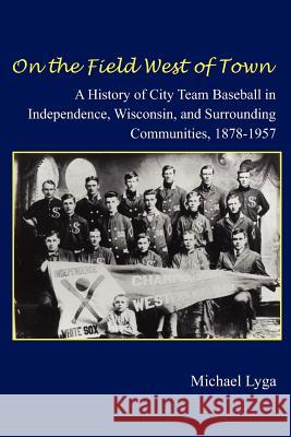 On the Field West of Town: A History of City Team Baseball in Independence, Wisconsin, and Surrounding Communities, 1878-1957