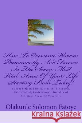 How To Overcome Worries Permanently And Forever In The Seven Most Vital Areas Of Your Life Starting From Today!: Succeeding In Family, Health, Financi