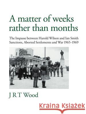 A Matter of Weeks Rather Than Months: The Impasse Between Harold Wilson and Ian Smith Sanctions, Aborted Settlements and War 1965-1969