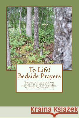 To Life! Bedside Prayers: Specially compiled for care facilities such as Hospitals, Nursing Homes, and similar facilities.