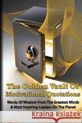 The Golden Vault Of Motivational Quotations: Timeless Words Of Wisdom From The Greatest Minds & Most Inspiring Leaders On The Planet