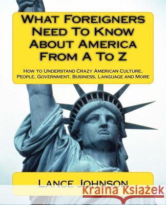 What Foreigners Need To Know About America From A To Z: How to Understand Crazy American Culture, People, Government, Business, Language and More