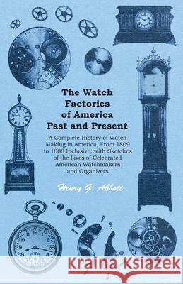 The Watch Factories of America Past and Present -;A Complete History of Watch Making in America, From 1809 to 1888 Inclusive, with Sketches of the Liv