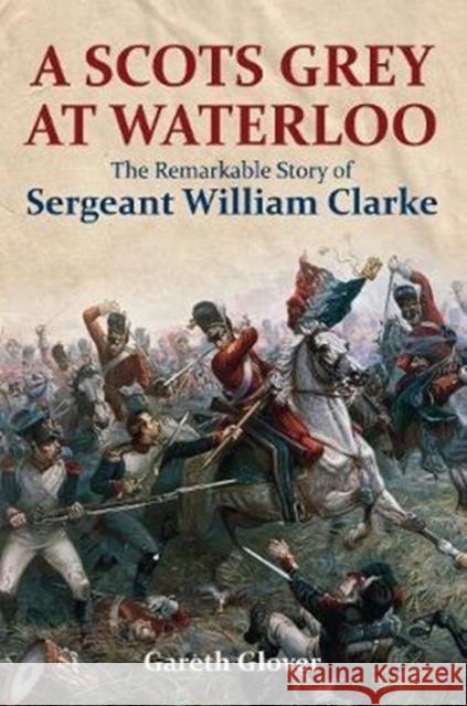 A Scot's Grey at Waterloo: The Remarkable Story of Sergeant William Clarke