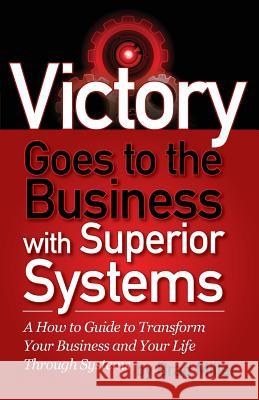 Victory Goes to the Business with Superior Systems: How to Transform Your Business and Your Life Through Systems