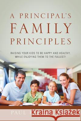 A Principal's Family Principles: Raising Your Kids to Be Happy and Healthy, While Enjoying Them to the Fullest!