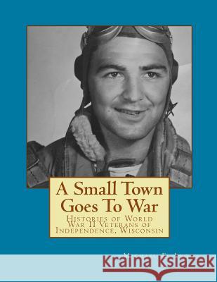 A Small Town Goes To War: Histories of the World War II Veterans of Independence, Wisconsin