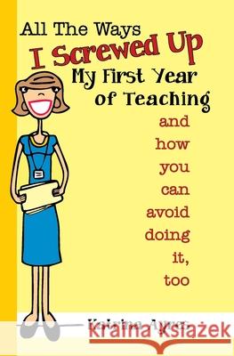 All the Ways I Screwed Up My First Year of Teaching: and How You Can Avoid Doing It, Too