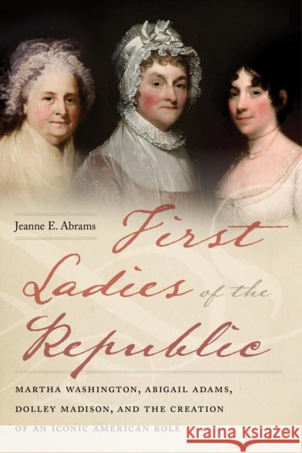 First Ladies of the Republic: Martha Washington, Abigail Adams, Dolley Madison, and the Creation of an Iconic American Role