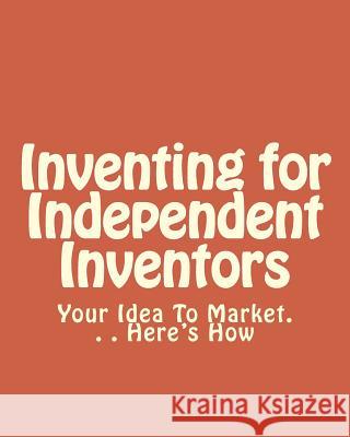 Inventing for Independent Inventors: Your Idea To Market. . . Here's How